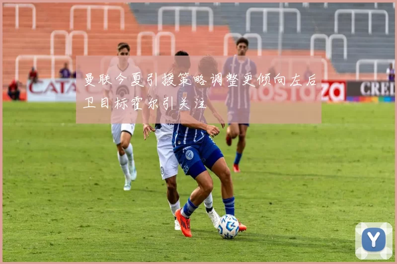 曼联今夏引援策略调整更倾向左后卫目标霍尔引关注
