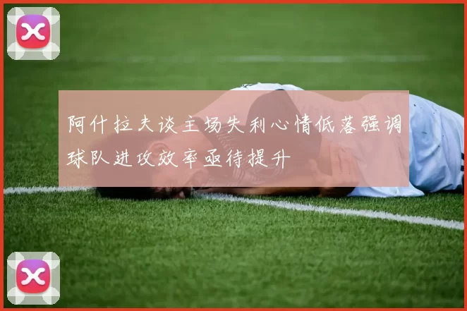 阿什拉夫谈主场失利心情低落强调球队进攻效率亟待提升