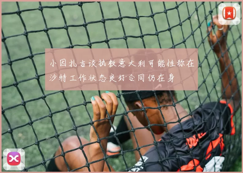 小因扎吉谈执教意大利可能性称在沙特工作状态良好合同仍在身