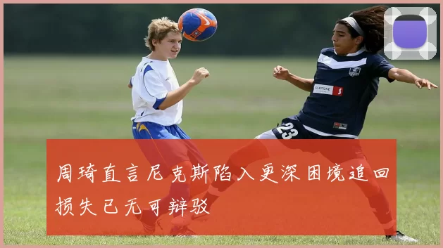 周琦直言尼克斯陷入更深困境追回损失已无可辩驳