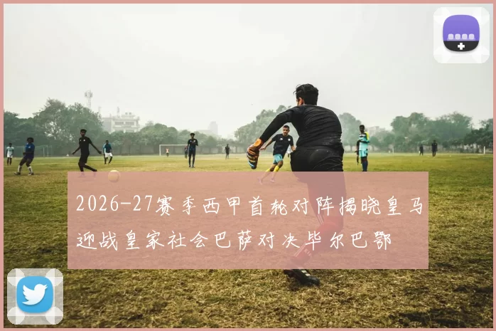 2026-27赛季西甲首轮对阵揭晓皇马迎战皇家社会巴萨对决毕尔巴鄂