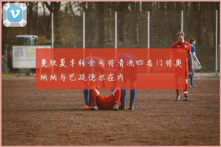 曼联夏季转会或将清洗四名门将奥纳纳与巴延德尔在内