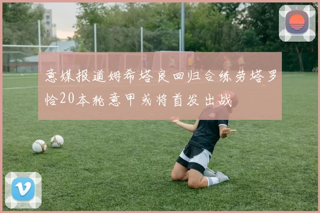 意媒报道姆希塔良回归合练劳塔罗恰20本轮意甲或将首发出战