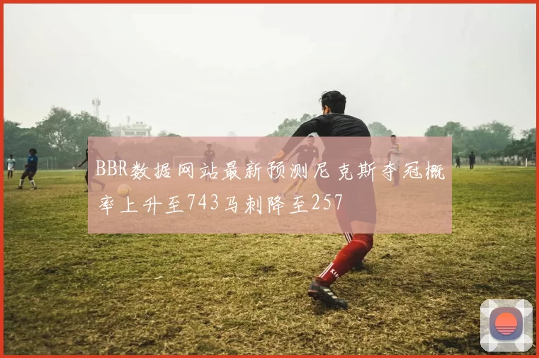 BBR数据网站最新预测尼克斯夺冠概率上升至743马刺降至257