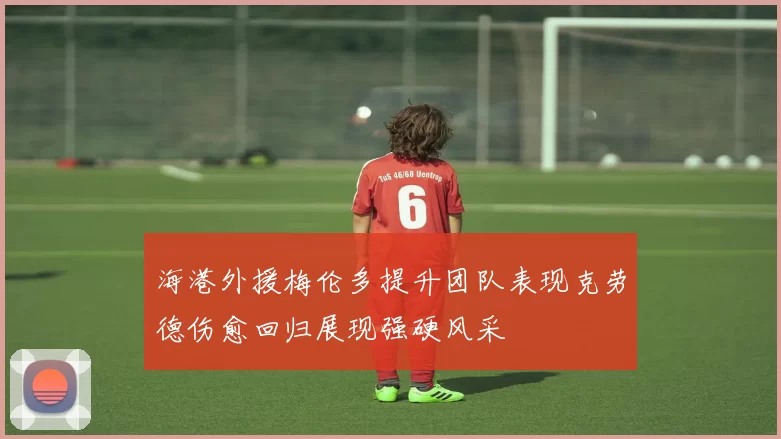 海港外援梅伦多提升团队表现克劳德伤愈回归展现强硬风采