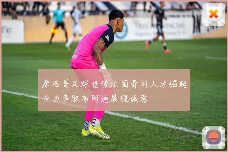摩洛哥足球借势法国青训人才崛起全力争取布阿迪展现诚意