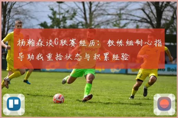 杨瀚森谈G联赛经历：教练组耐心指导助我重拾状态与积累经验