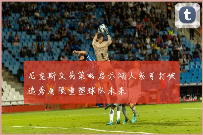 尼克斯交易策略启示湖人或可打破选秀局限重塑球队未来