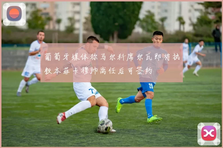 葡萄牙媒体称马尔科席尔瓦即将执教本菲卡穆帅离任后可签约