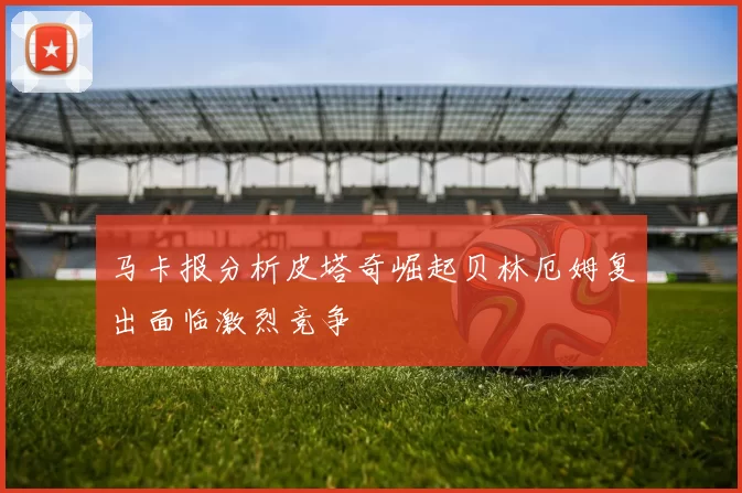 马卡报分析皮塔奇崛起贝林厄姆复出面临激烈竞争