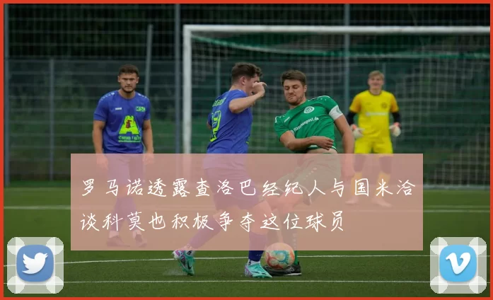 罗马诺透露查洛巴经纪人与国米洽谈科莫也积极争夺这位球员