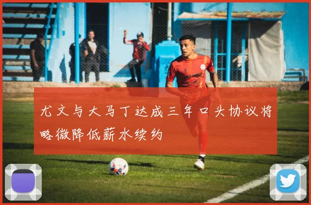 尤文与大马丁达成三年口头协议将略微降低薪水续约