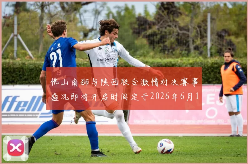 佛山南狮与陕西联合激情对决赛事盛况即将开启时间定于2026年6月14日周日晚上七点半