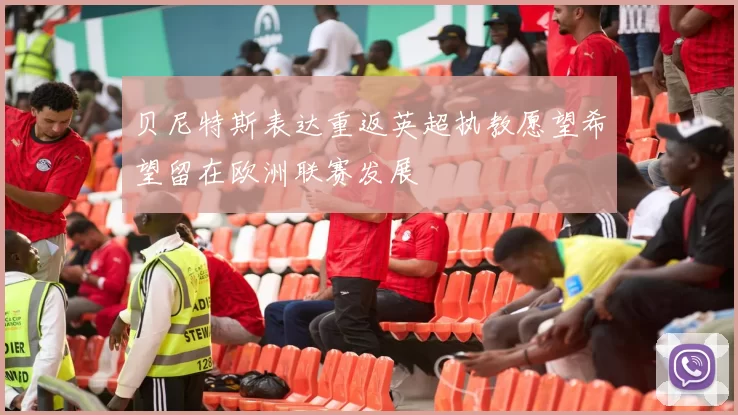 贝尼特斯表达重返英超执教愿望希望留在欧洲联赛发展