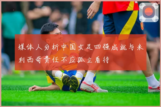 媒体人分析中国女足四强成就与米利西奇责任不应孤立看待