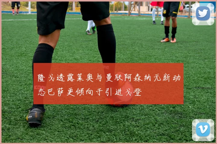 隆戈透露莱奥与曼联阿森纳无新动态巴萨更倾向于引进戈登