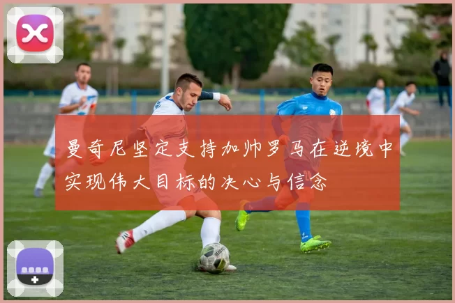 曼奇尼坚定支持加帅罗马在逆境中实现伟大目标的决心与信念