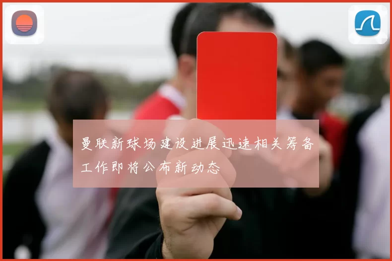 曼联新球场建设进展迅速相关筹备工作即将公布新动态