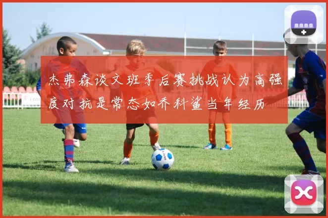 杰弗森谈文班季后赛挑战认为高强度对抗是常态如乔科鲨当年经历