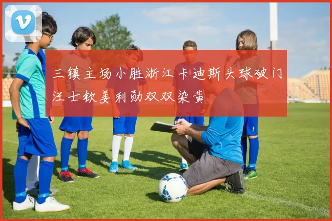 三镇主场小胜浙江卡迪斯头球破门汪士钦姜利勋双双染黄