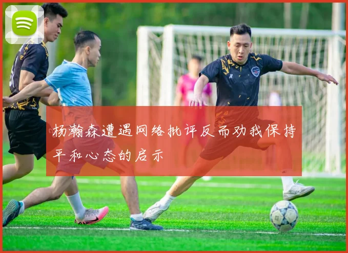 杨瀚森遭遇网络批评反而劝我保持平和心态的启示