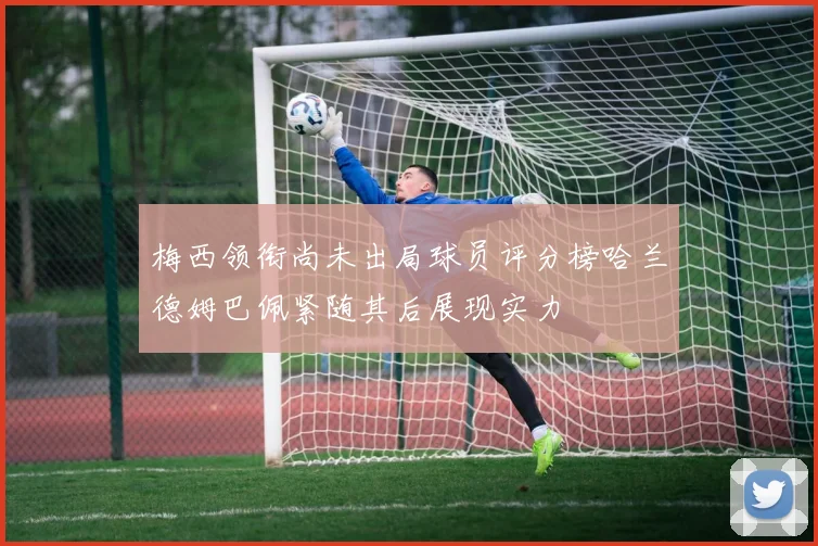 梅西领衔尚未出局球员评分榜哈兰德姆巴佩紧随其后展现实力